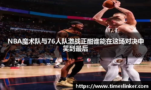 NBA魔术队与76人队激战正酣谁能在这场对决中笑到最后