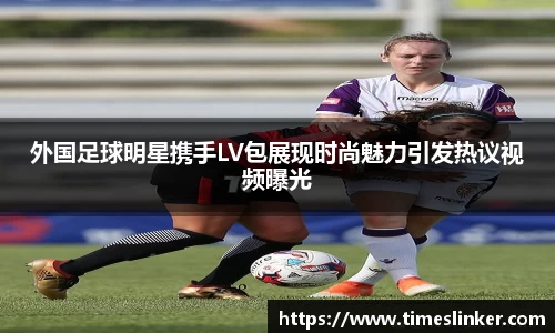 外国足球明星携手LV包展现时尚魅力引发热议视频曝光