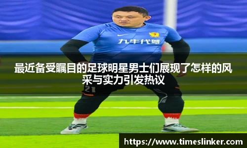 最近备受瞩目的足球明星男士们展现了怎样的风采与实力引发热议